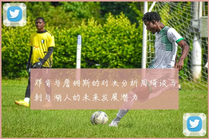 邓肯与詹姆斯的对决分析周琦谈马刺与湖人的未来发展潜力