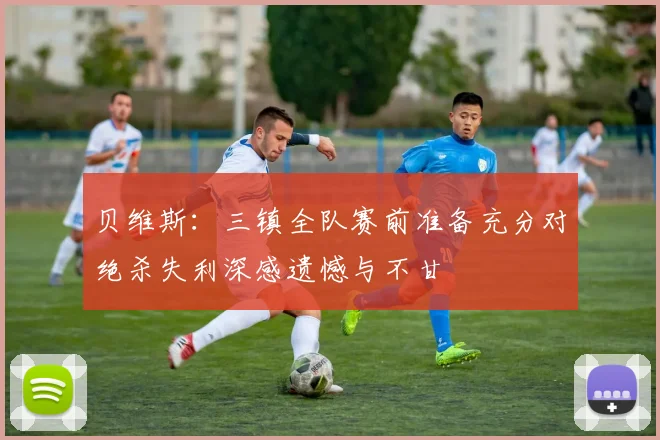 贝维斯：三镇全队赛前准备充分对绝杀失利深感遗憾与不甘