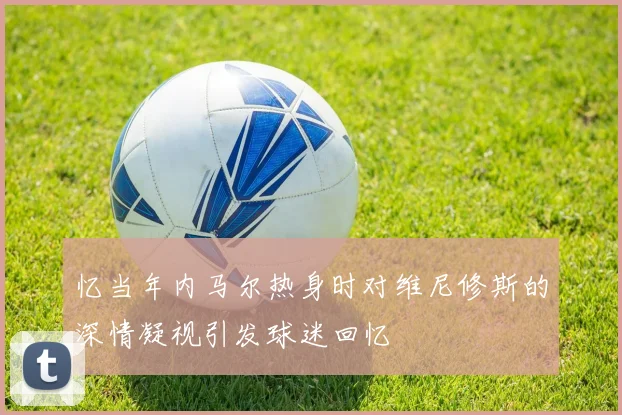 忆当年内马尔热身时对维尼修斯的深情凝视引发球迷回忆