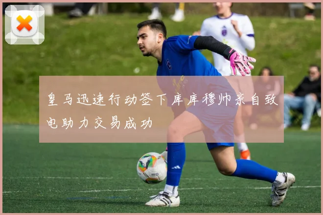 皇马迅速行动签下库库穆帅亲自致电助力交易成功