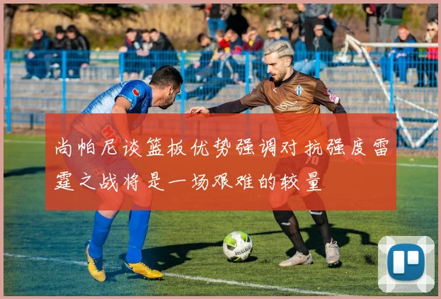尚帕尼谈篮板优势强调对抗强度雷霆之战将是一场艰难的较量