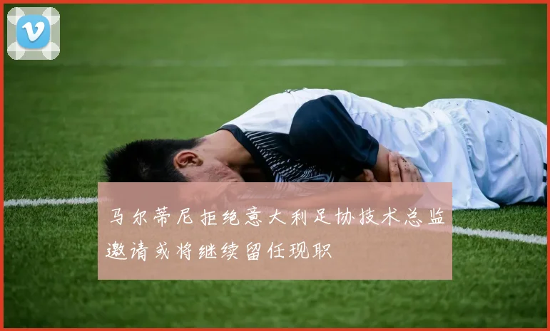 马尔蒂尼拒绝意大利足协技术总监邀请或将继续留任现职