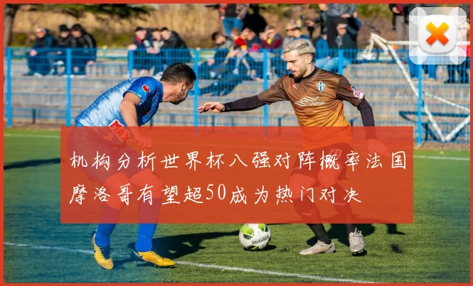 机构分析世界杯八强对阵概率法国摩洛哥有望超50成为热门对决