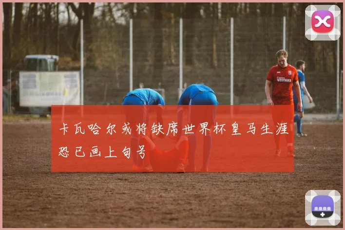 卡瓦哈尔或将缺席世界杯皇马生涯恐已画上句号